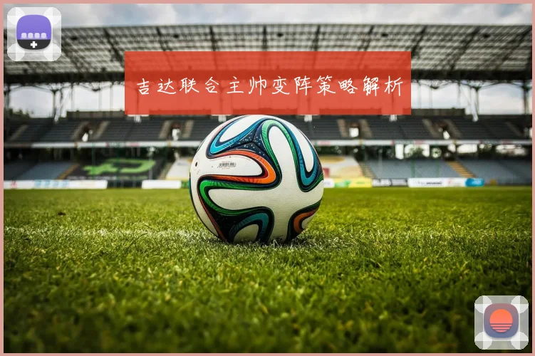 吉达联合主帅变阵策略解析