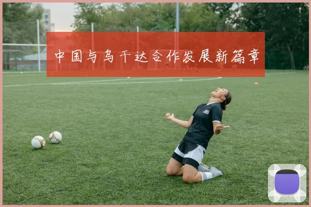 中国与乌干达合作发展新篇章