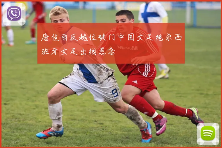唐佳丽反越位破门中国女足绝杀西班牙女足出线悬念