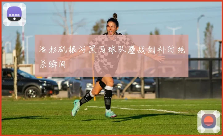洛杉矶银河黑马球队鏖战到补时绝杀瞬间