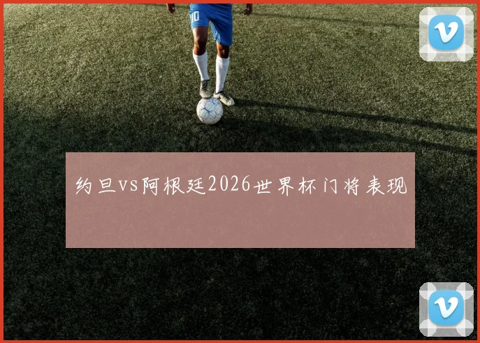 约旦vs阿根廷2026世界杯门将表现