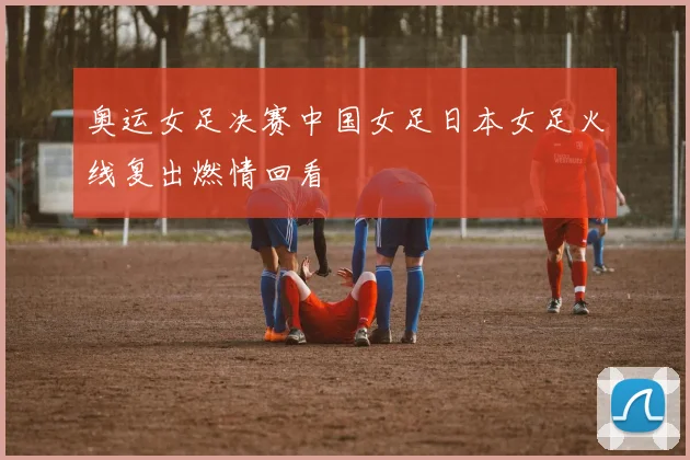 奥运女足决赛中国女足日本女足火线复出燃情回看