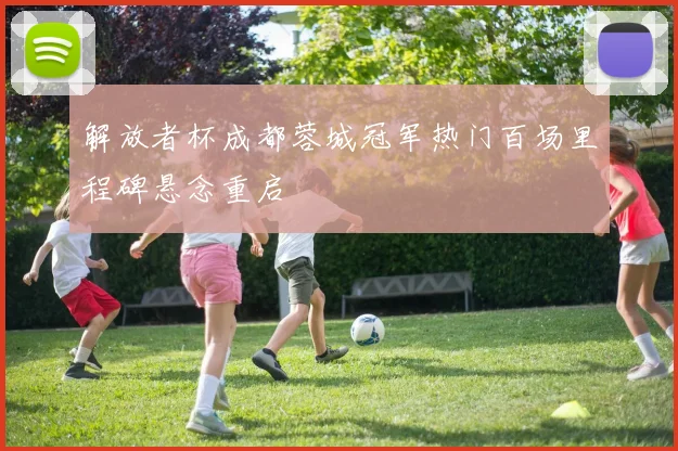解放者杯成都蓉城冠军热门百场里程碑悬念重启
