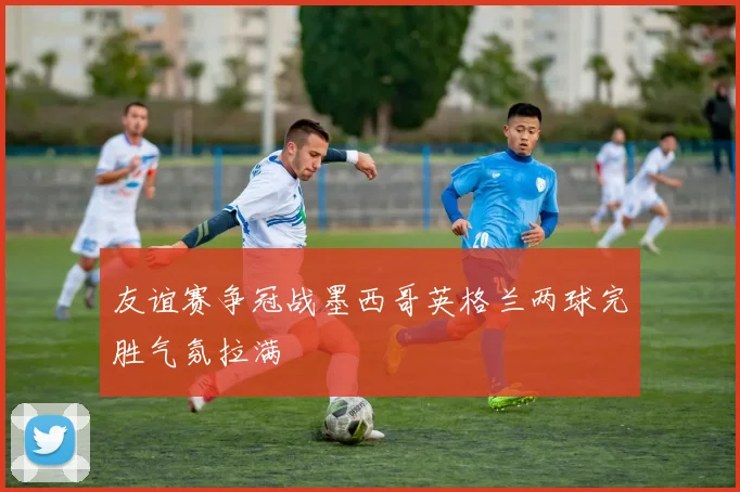 友谊赛争冠战墨西哥英格兰两球完胜气氛拉满