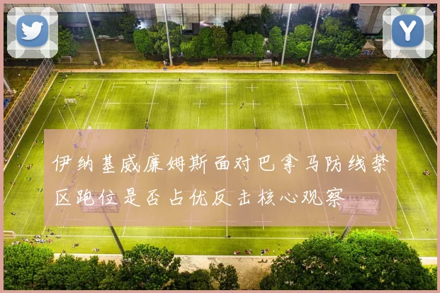 伊纳基威廉姆斯面对巴拿马防线禁区跑位是否占优反击核心观察