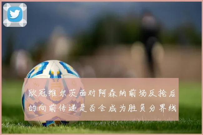 欧冠维尔茨面对阿森纳前场反抢后的向前传递是否会成为胜负分界线