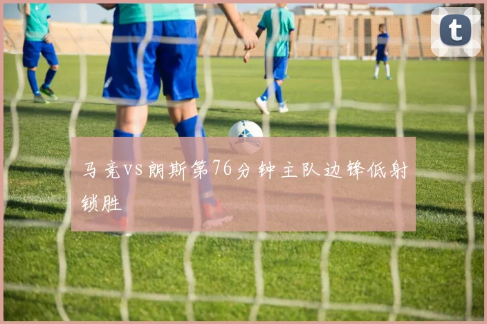 马竞vs朗斯第76分钟主队边锋低射锁胜