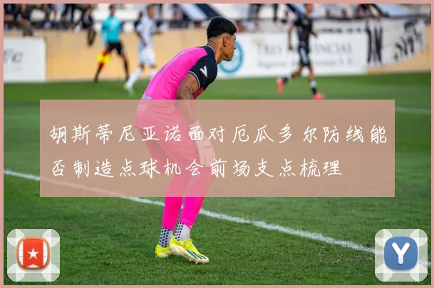 胡斯蒂尼亚诺面对厄瓜多尔防线能否制造点球机会前场支点梳理