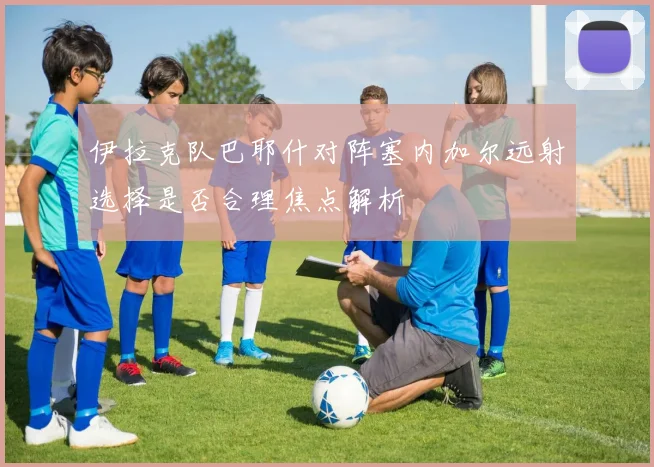 伊拉克队巴耶什对阵塞内加尔远射选择是否合理焦点解析