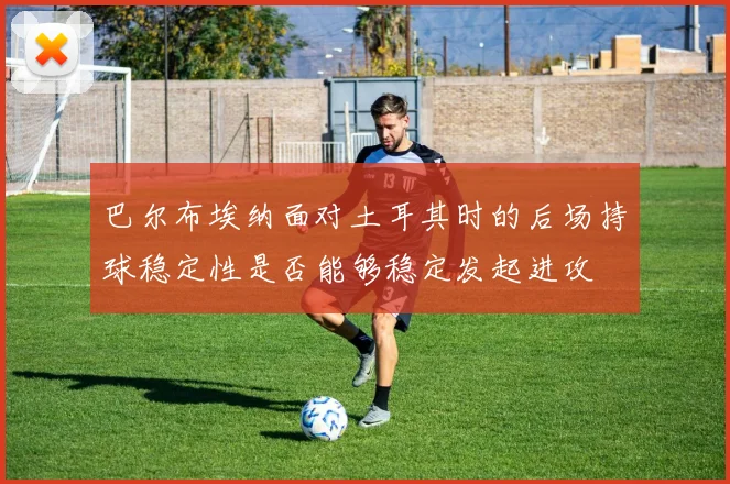 巴尔布埃纳面对土耳其时的后场持球稳定性是否能够稳定发起进攻