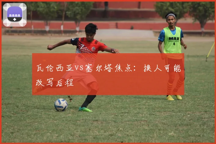 瓦伦西亚vs塞尔塔焦点：换人可能改写后程