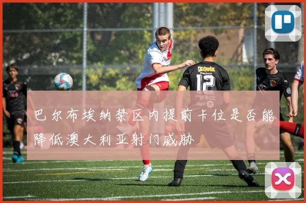 巴尔布埃纳禁区内提前卡位是否能降低澳大利亚射门威胁