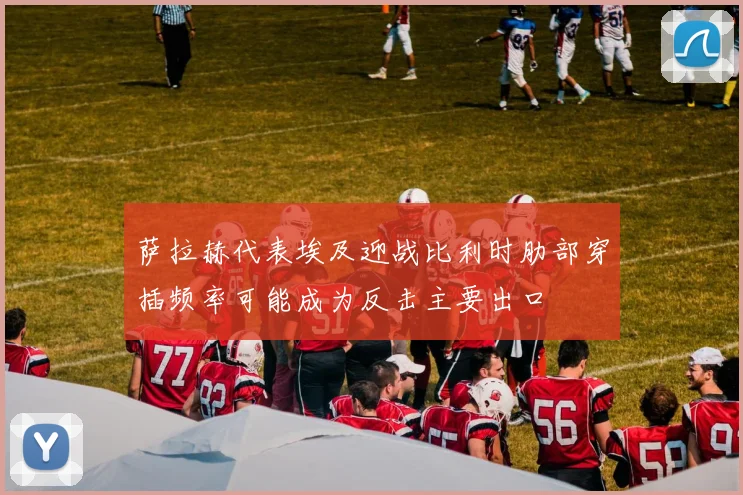 萨拉赫代表埃及迎战比利时肋部穿插频率可能成为反击主要出口