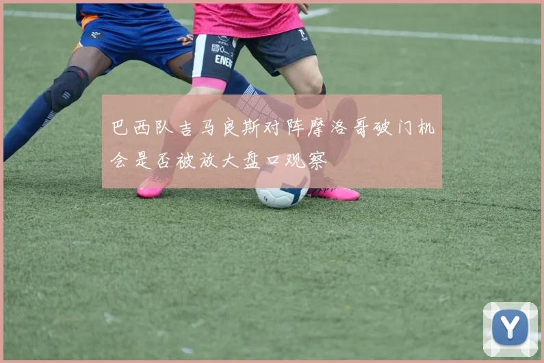 巴西队吉马良斯对阵摩洛哥破门机会是否被放大盘口观察