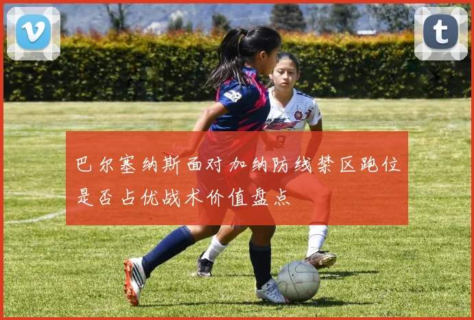 巴尔塞纳斯面对加纳防线禁区跑位是否占优战术价值盘点
