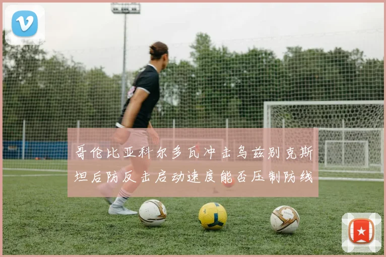 哥伦比亚科尔多瓦冲击乌兹别克斯坦后防反击启动速度能否压制防线