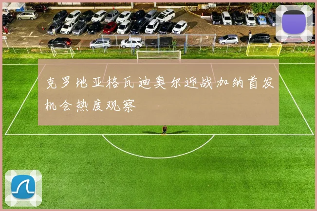克罗地亚格瓦迪奥尔迎战加纳首发机会热度观察
