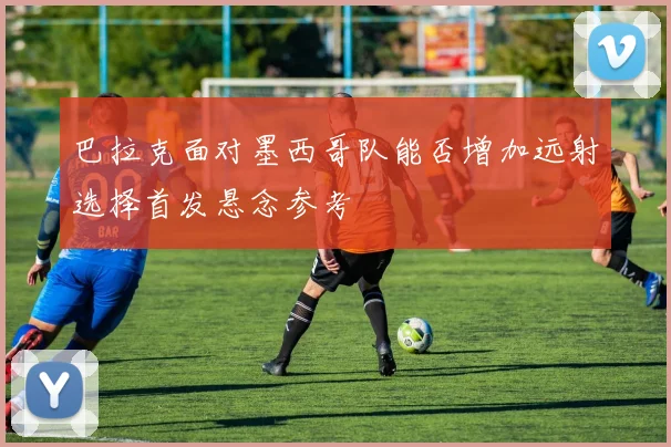 巴拉克面对墨西哥队能否增加远射选择首发悬念参考