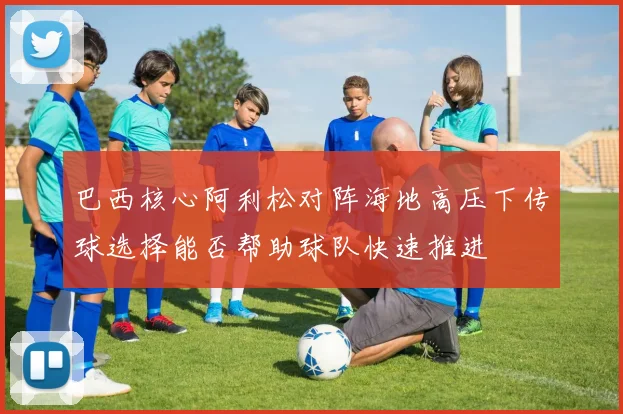 巴西核心阿利松对阵海地高压下传球选择能否帮助球队快速推进