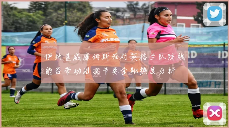 伊纳基威廉姆斯面对英格兰队防线能否带动进攻节奏金靴热度分析