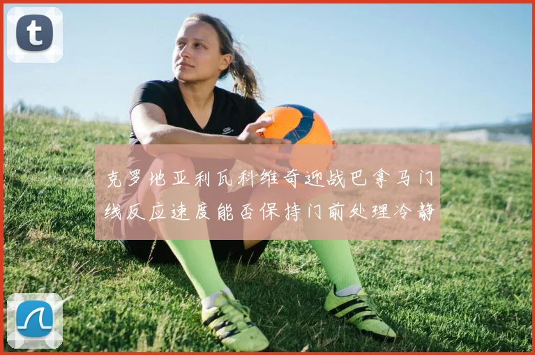 克罗地亚利瓦科维奇迎战巴拿马门线反应速度能否保持门前处理冷静
