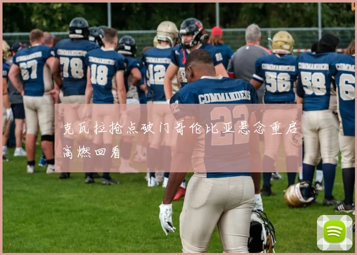 克瓦拉抢点破门哥伦比亚悬念重启高燃回看
