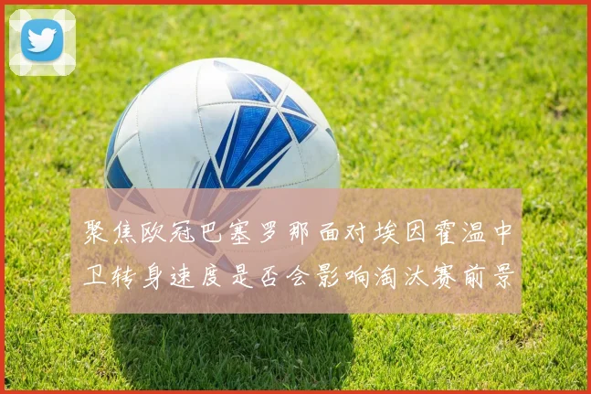 聚焦欧冠巴塞罗那面对埃因霍温中卫转身速度是否会影响淘汰赛前景